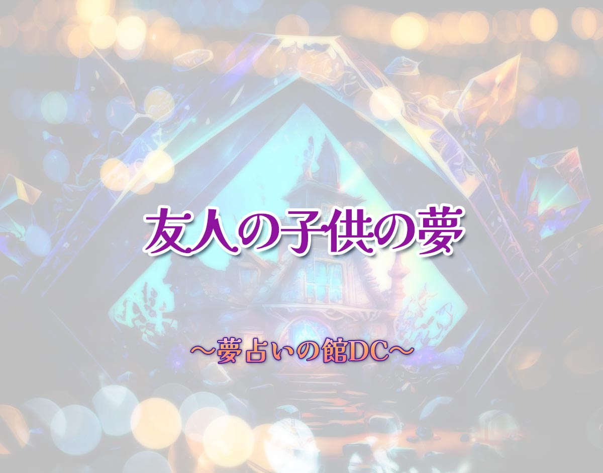 「友人の子供の夢」の意味とは？【夢占い】恋愛運、仕事運まで徹底分析を解説