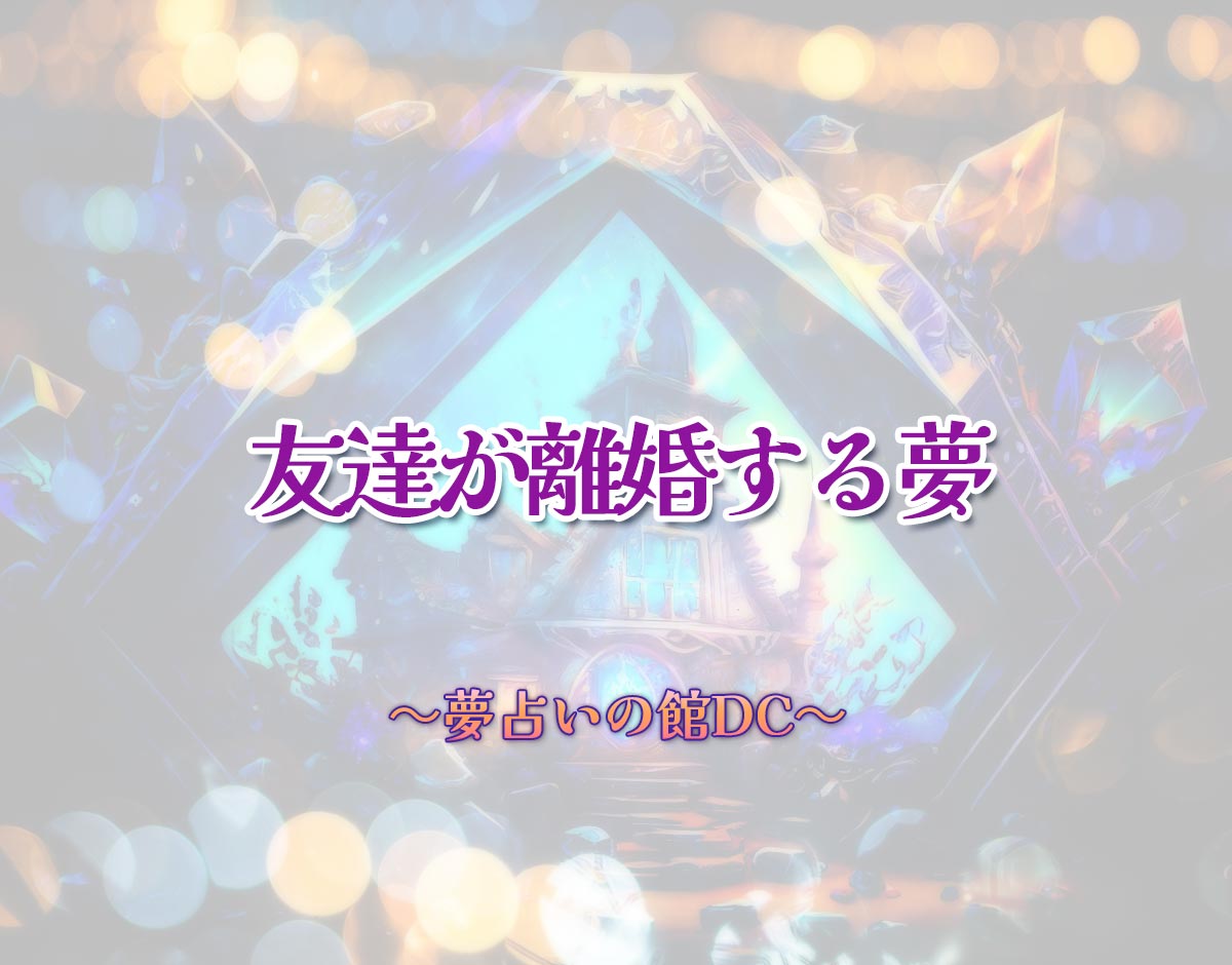 「友達が離婚する夢」の意味とは？【夢占い】恋愛運、仕事運まで徹底分析を解説