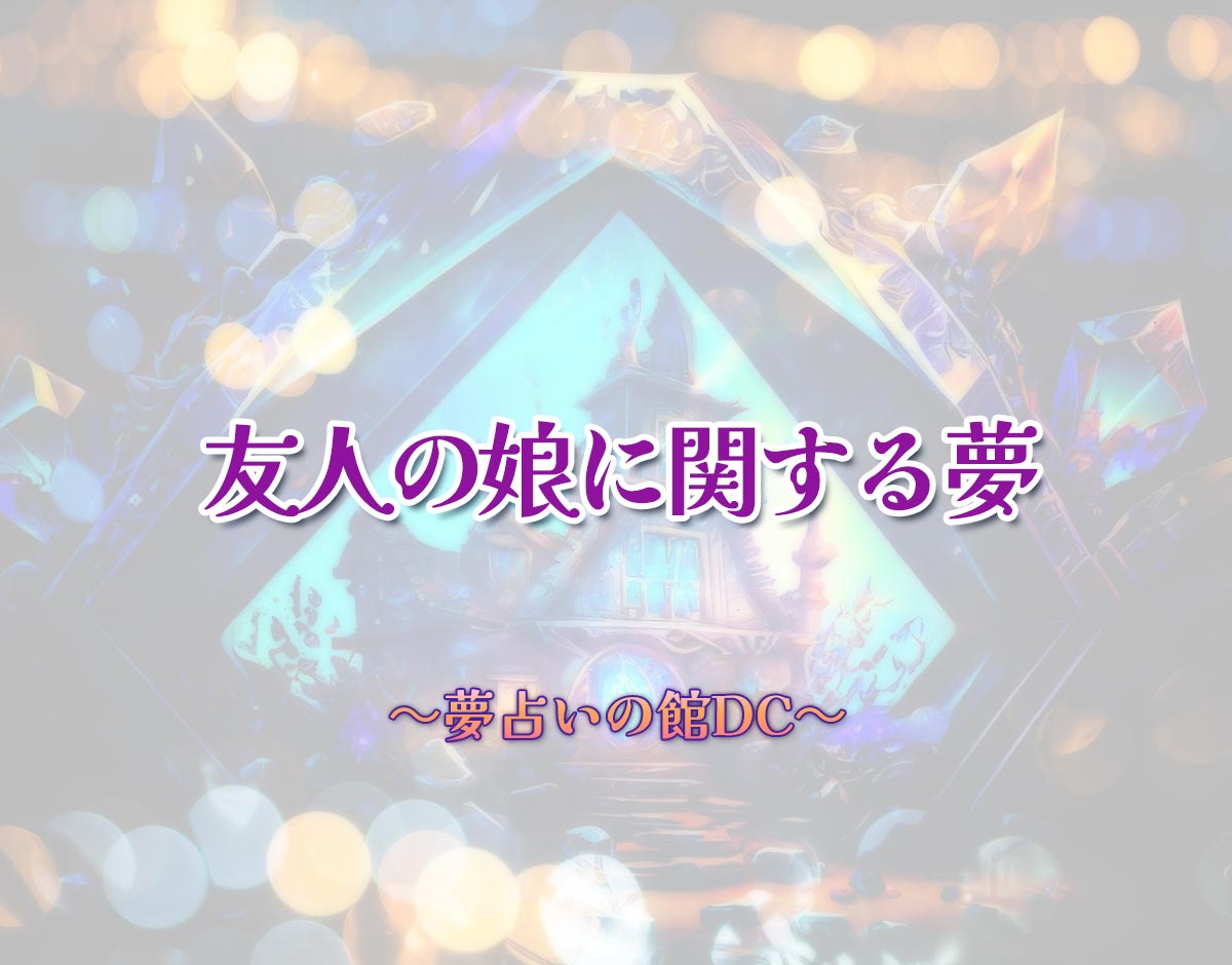 「友人の娘に関する夢」の意味とは？【夢占い】恋愛運、仕事運まで徹底分析を解説