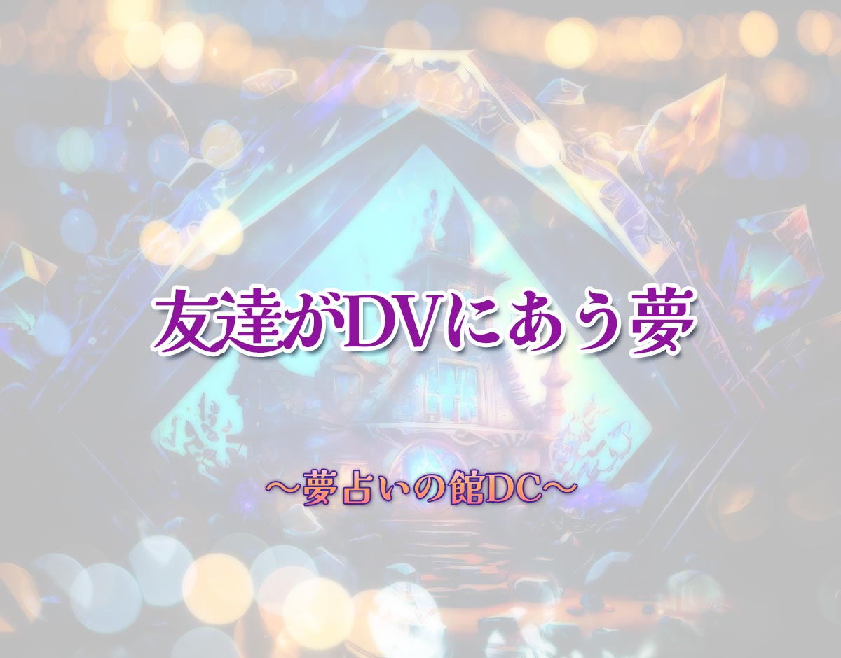 「友達がDVにあう夢」の意味とは？【夢占い】恋愛運、仕事運まで徹底分析を解説