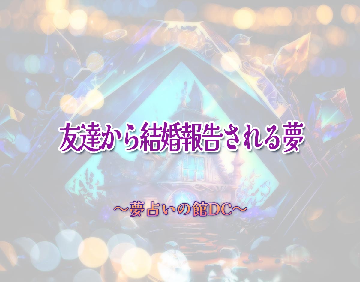 「友達から結婚報告される夢」の意味とは？【夢占い】恋愛運、仕事運まで徹底分析を解説