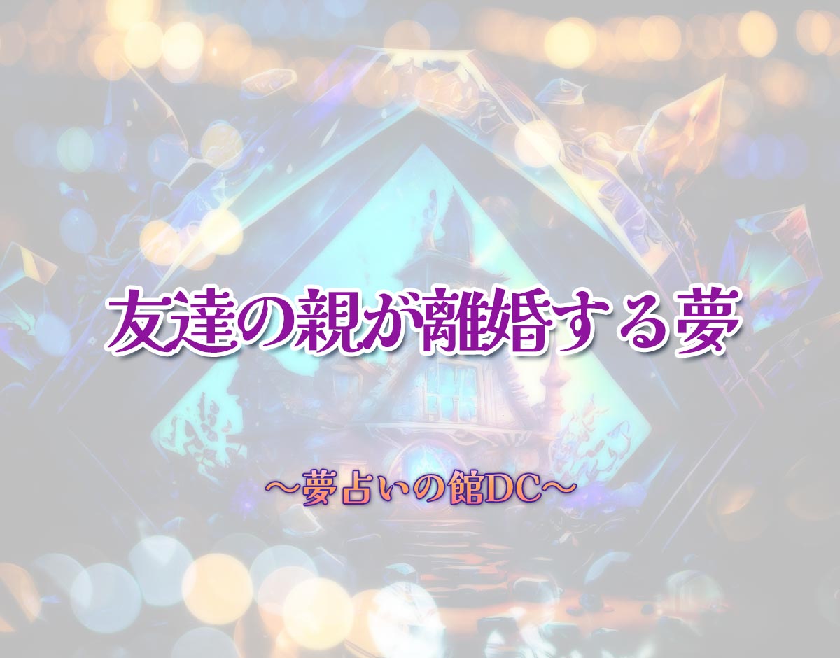 「友達の親が離婚する夢」の意味とは？【夢占い】恋愛運、仕事運まで徹底分析を解説