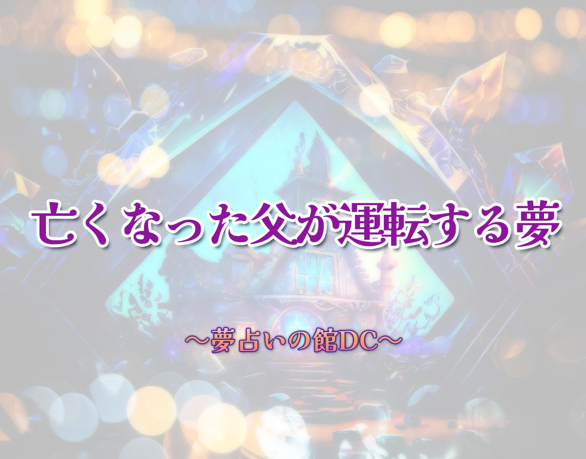 「亡くなった父が運転する夢」の意味とは？【夢占い】恋愛運、仕事運まで徹底分析を解説