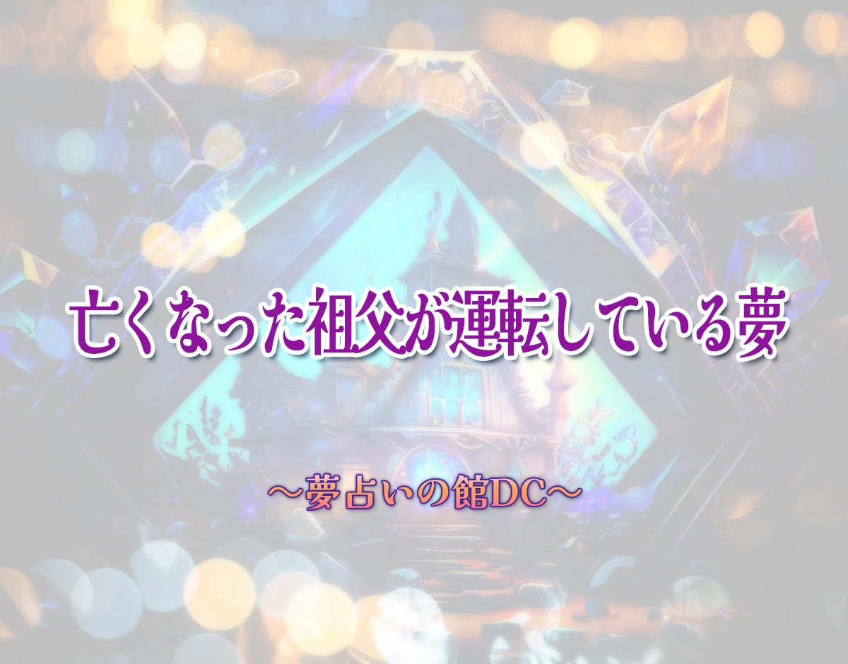 「亡くなった祖父が運転している夢」の意味とは？【夢占い】恋愛運、仕事運まで徹底分析を解説