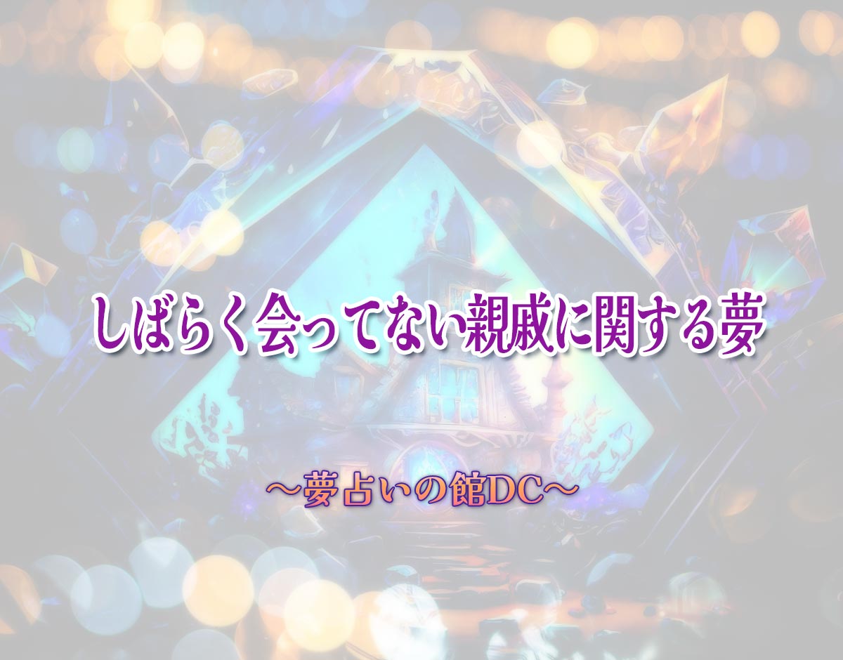 「しばらく会ってない親戚に関する夢」の意味とは？【夢占い】恋愛運、仕事運まで徹底分析を解説