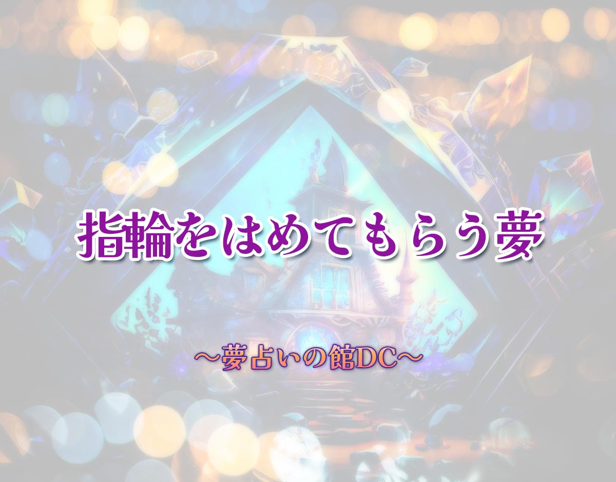 「指輪をはめてもらう夢」の意味とは？【夢占い】恋愛運、仕事運まで徹底分析を解説