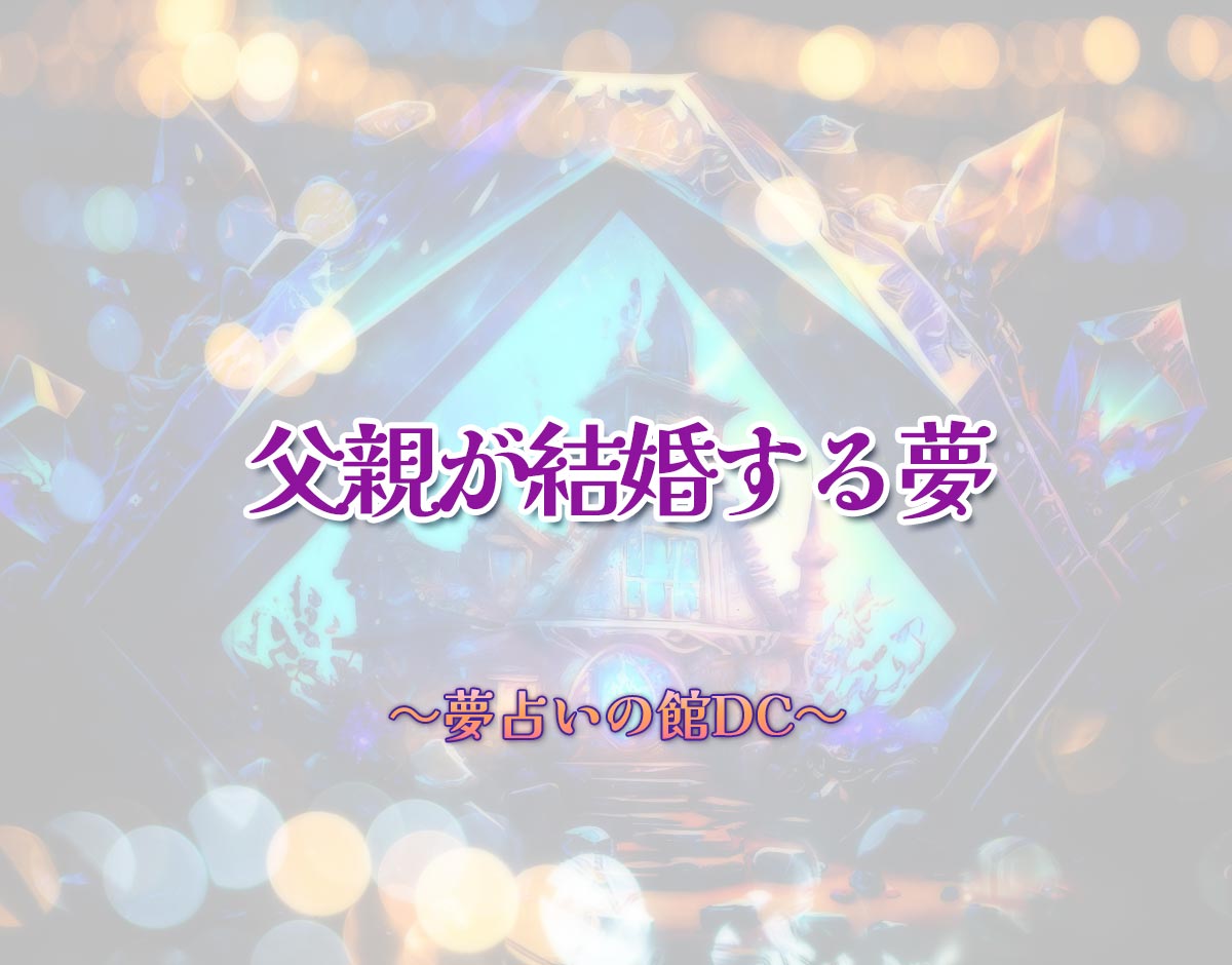 「父親が結婚する夢」の意味とは？【夢占い】恋愛運、仕事運まで徹底分析を解説