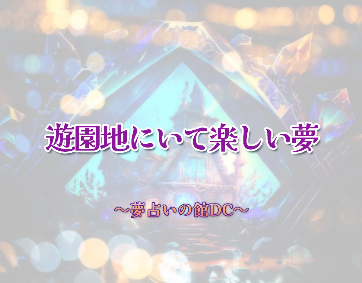 「遊園地にいて楽しい夢」の意味とは？【夢占い】恋愛運、仕事運まで徹底分析を解説