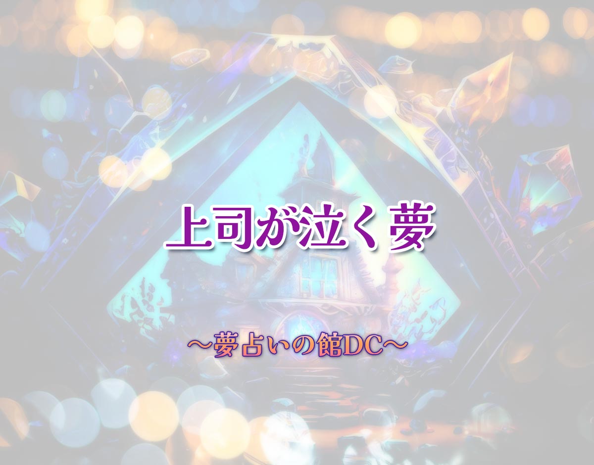 「上司が泣く夢」の意味とは？【夢占い】恋愛運、仕事運まで徹底分析を解説