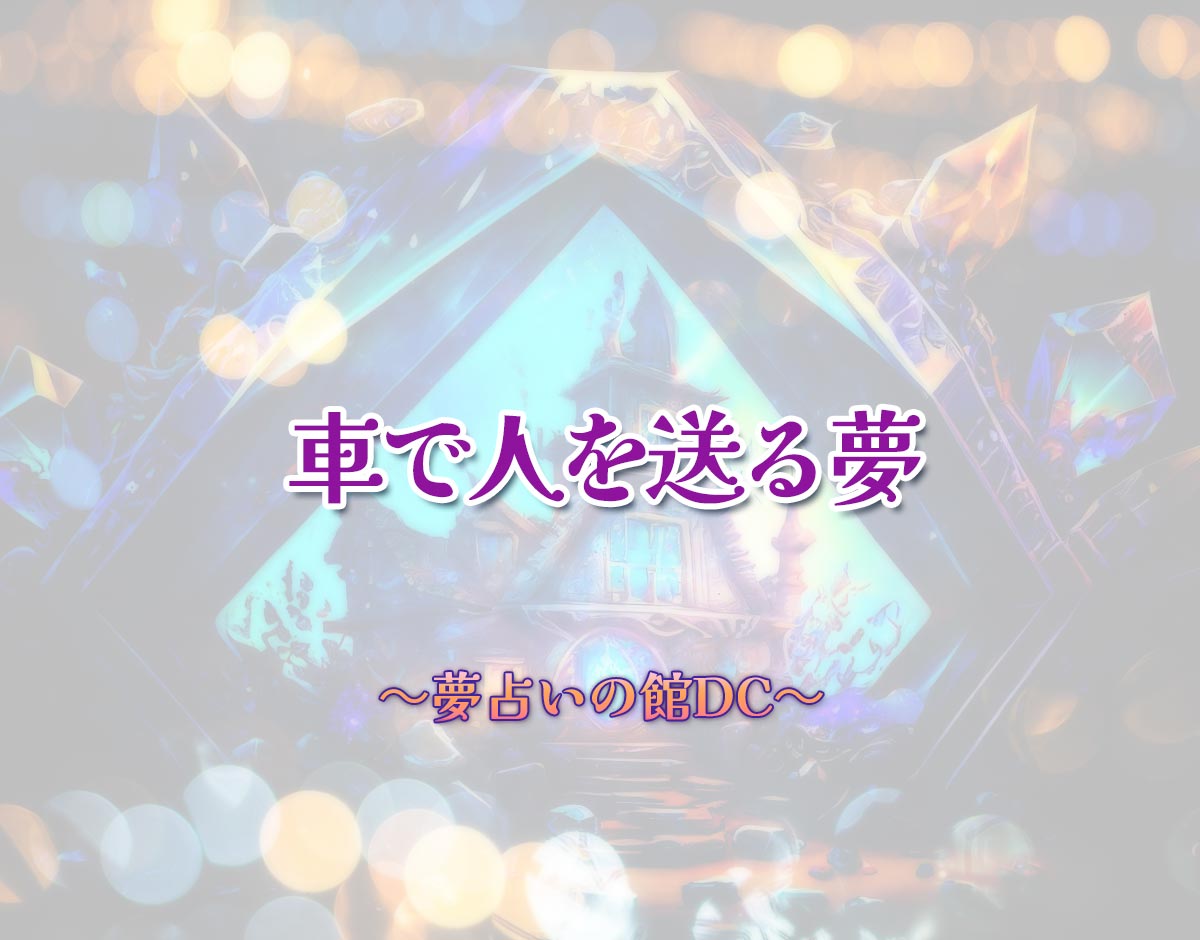 「車で人を送る夢」の意味とは？【夢占い】恋愛運、仕事運まで徹底分析を解説