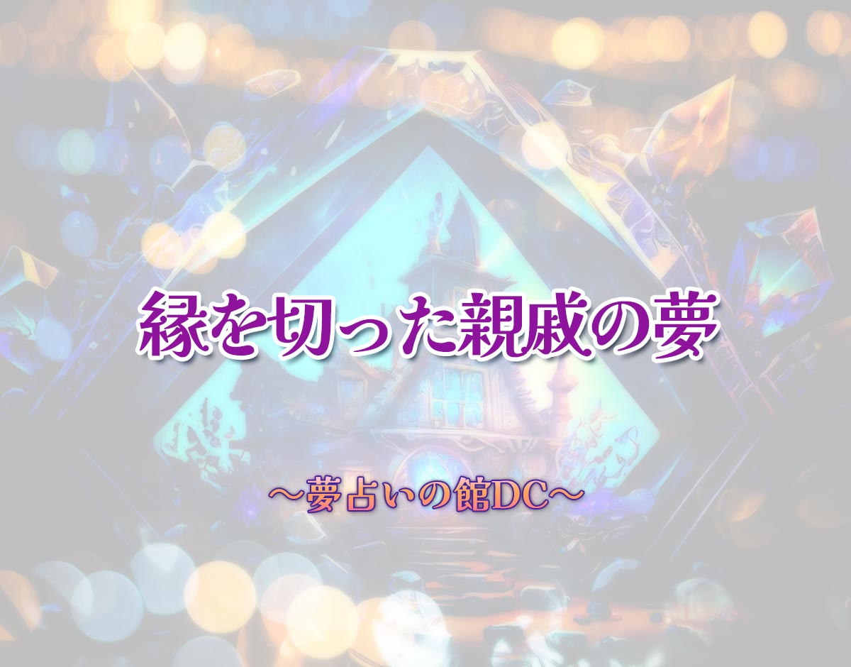 「縁を切った親戚の夢」の意味とは？【夢占い】恋愛運、仕事運まで徹底分析を解説
