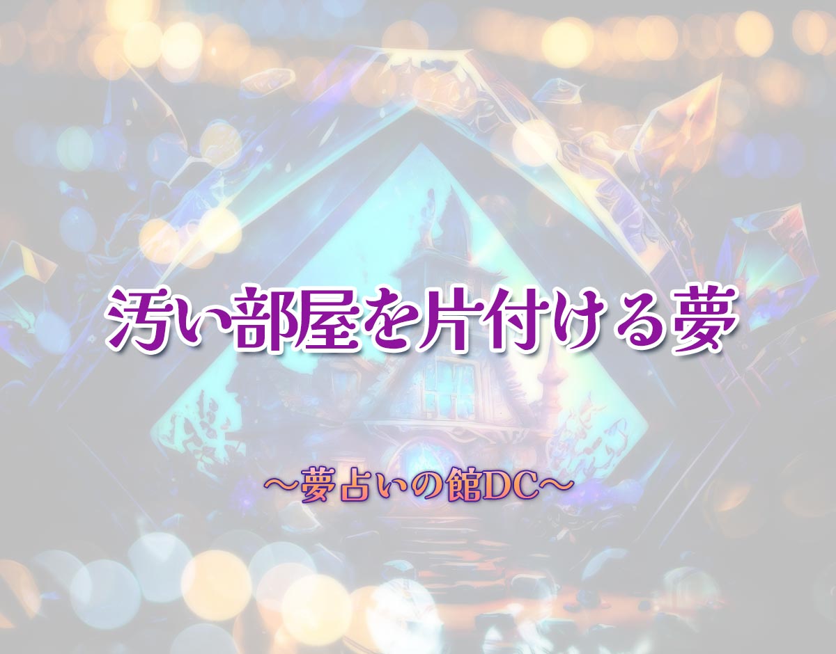 「汚い部屋を片付ける夢」の意味とは？【夢占い】恋愛運、仕事運まで徹底分析を解説