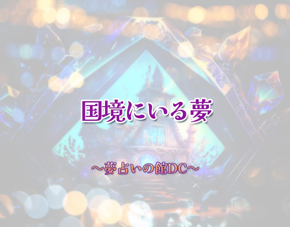 「国境にいる夢」の意味とは？【夢占い】恋愛運、仕事運まで徹底分析を解説