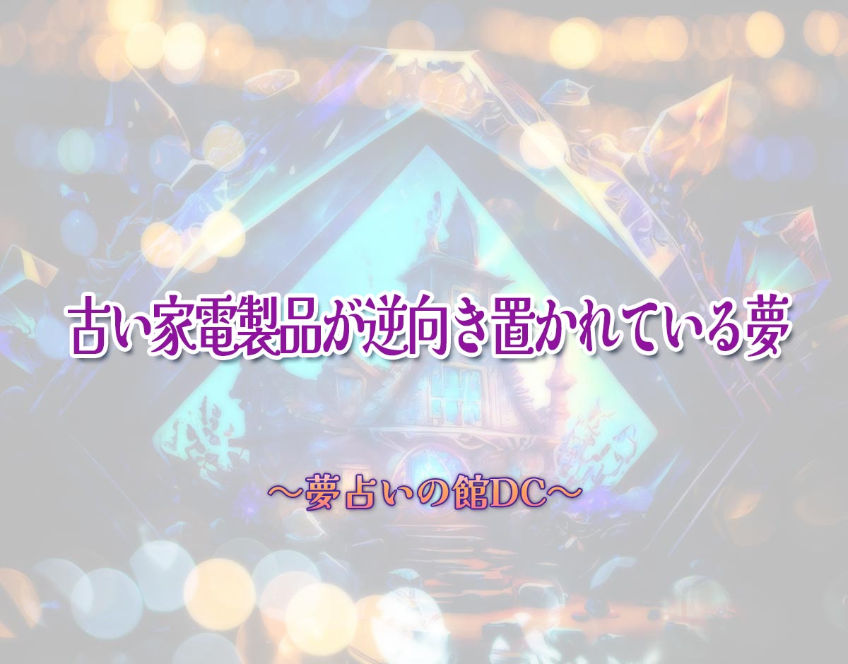 「古い家電製品が逆向き置かれている夢」の意味とは？【夢占い】恋愛運、仕事運まで徹底分析を解説