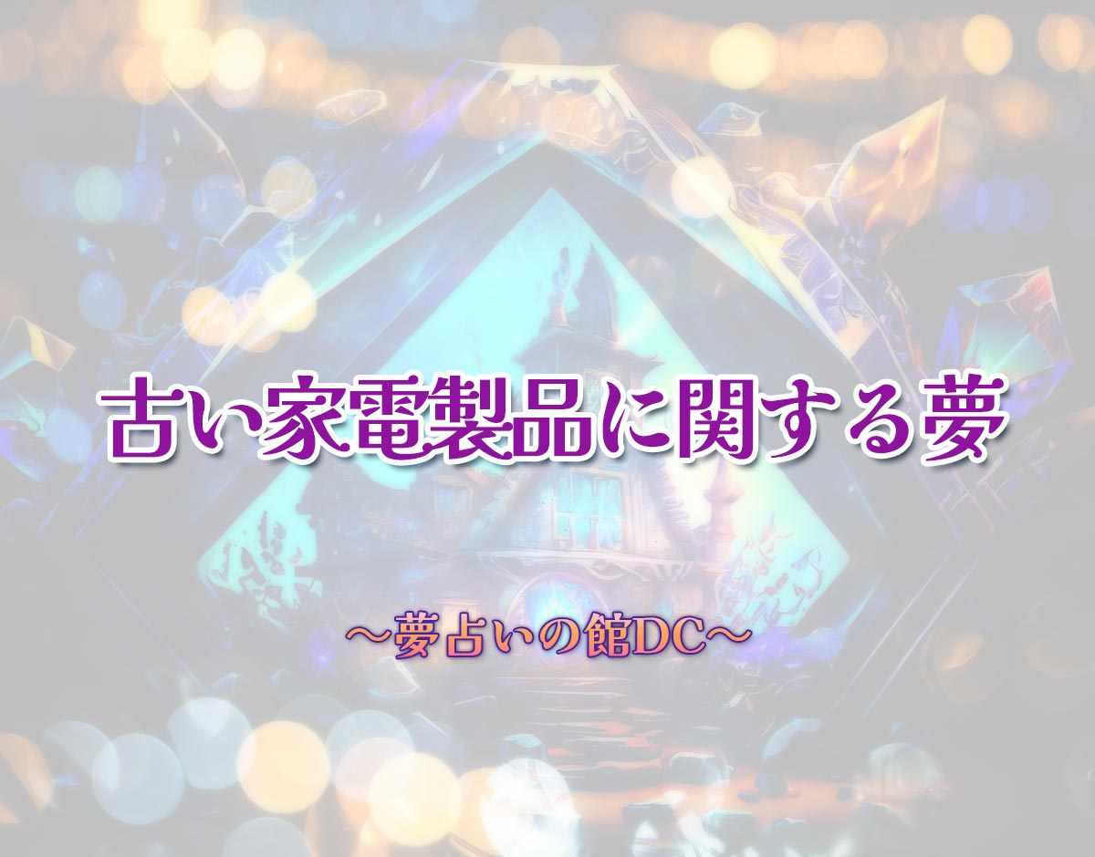 「古い家電製品に関する夢」の意味とは？【夢占い】恋愛運、仕事運まで徹底分析を解説