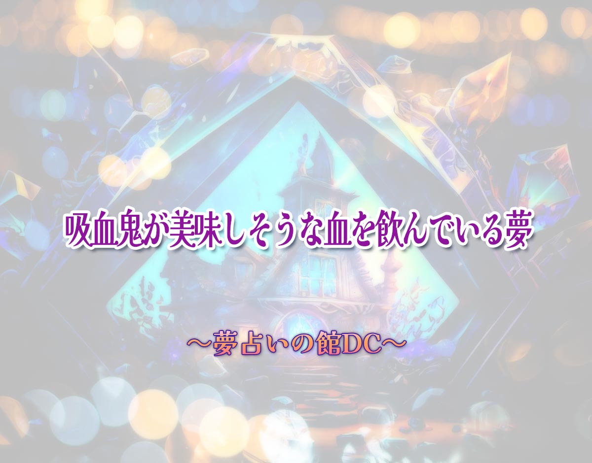 「吸血鬼が美味しそうな血を飲んでいる夢」の意味とは？【夢占い】恋愛運、仕事運まで徹底分析を解説