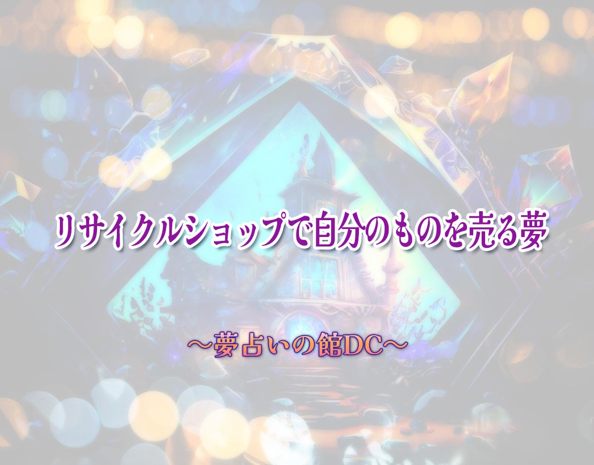 「リサイクルショップで自分のものを売る夢」の意味とは？【夢占い】恋愛運、仕事運まで徹底分析を解説
