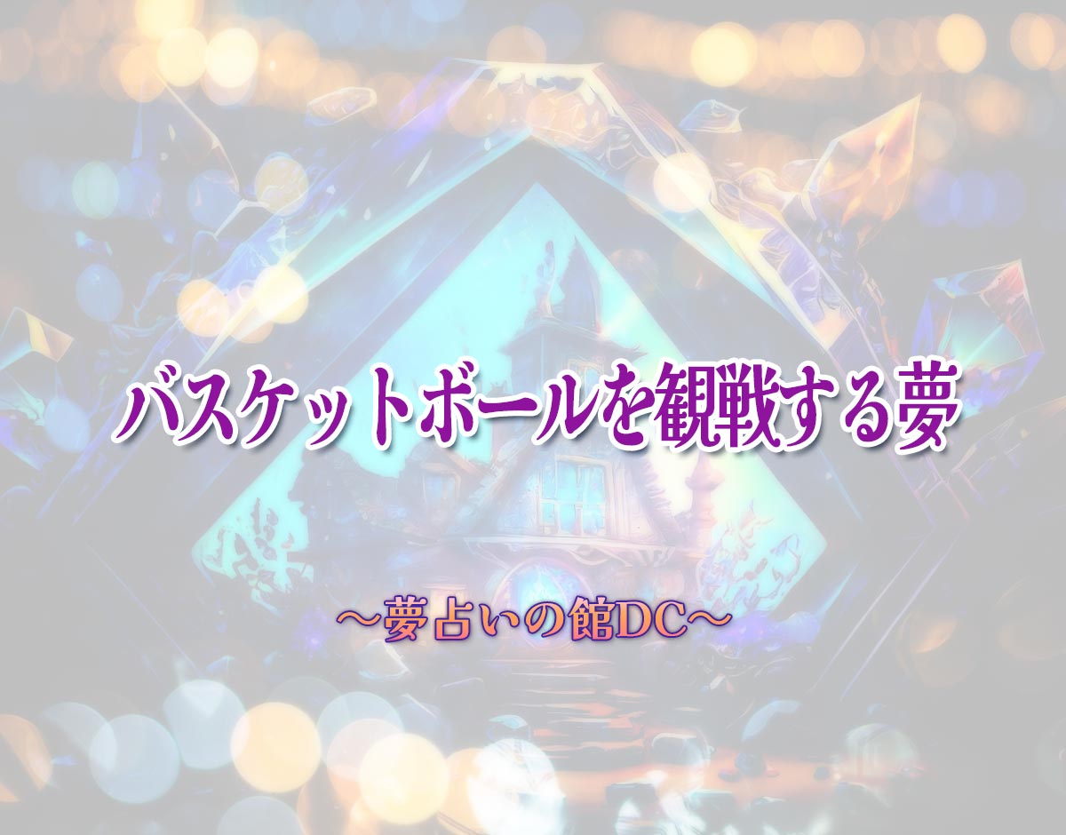 「バスケットボールを観戦する夢」の意味とは？【夢占い】恋愛運、仕事運まで徹底分析を解説