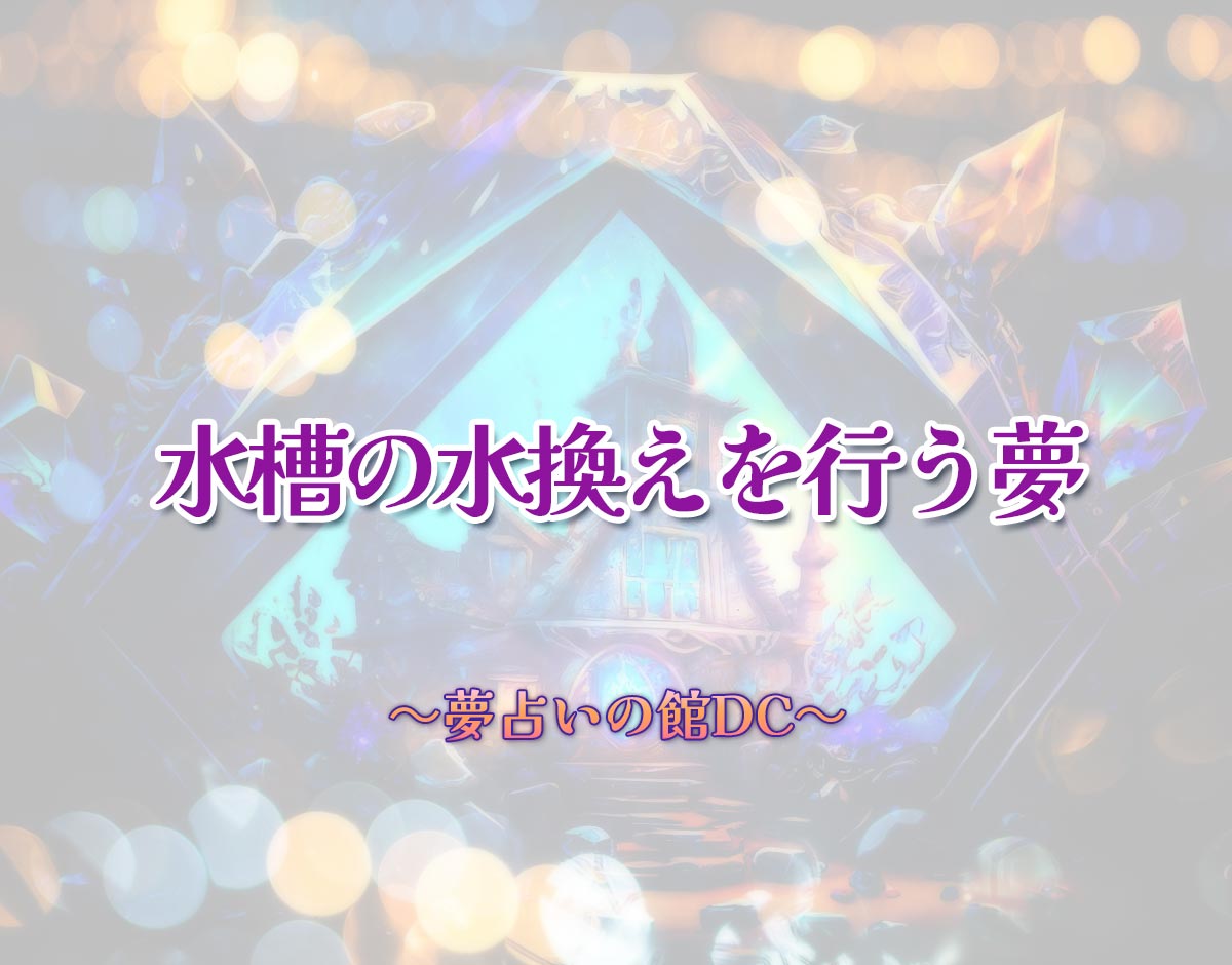 「水槽の水換えを行う夢」の意味とは？【夢占い】恋愛運、仕事運まで徹底分析を解説